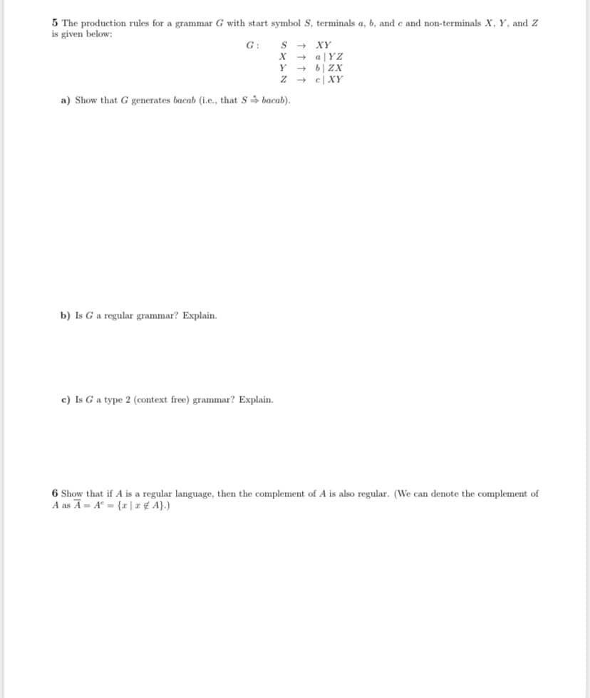 5 The production rules for a grammar G with start symbol S, terminals a, b, and c and non-terminals X, Y, and Z
is given below:
G:
XY
a |YZ
6| ZX
e| XY
Y
a) Show that G generates bacab (i.e., that S bacab).
b) Is Ga regular grammar? Explain.
c) Is G a type 2 (context free) grammar? Explain.
6 Show that if A is a regular language, then the complement of A is also regular. (We can denote the complement of
A as A= A° = {r|z¢ A}.)
