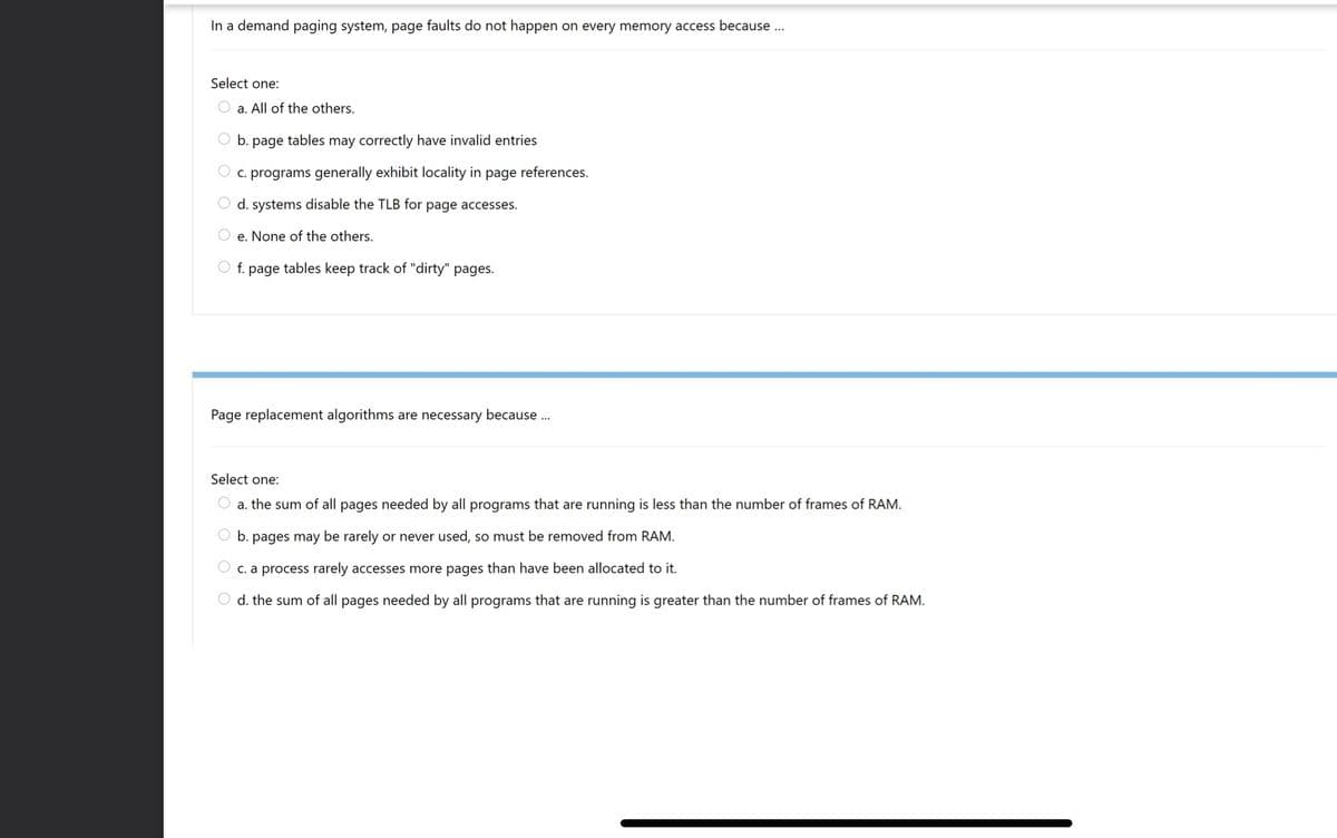 In a demand paging system, page faults do not happen on every memory access because ...
Select one:
a. All of the others.
b. page tables may correctly have invalid entries
c. programs generally exhibit locality in page references.
O d. systems disable the TLB for page accesses.
e. None of the others.
O f. page tables keep track of "dirty" pages.
Page replacement algorithms are necessary because .
Select one:
a. the sum of all pages needed by all programs that are running is less than the number of frames of RAM.
O b. pages may be rarely or never used, so must be removed from RAM.
C. a process rarely accesses more pages than have been allocated to it.
O d. the sum of all pages needed by all programs that are running is greater than the number of frames of RAM.
