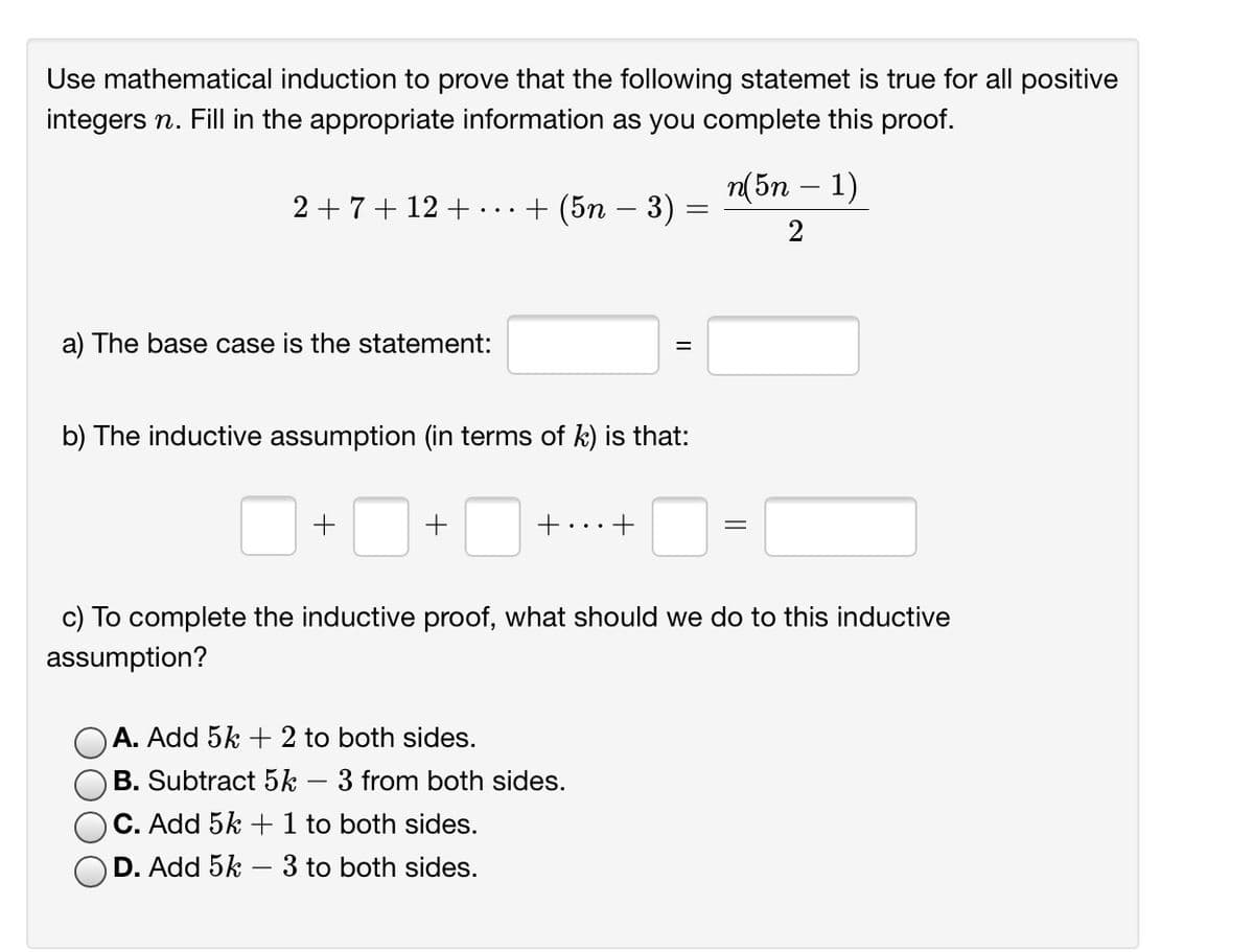 Use mathematical induction to prove that the following statemet is true for all positive
integers n. Fill in the appropriate information as you complete this proof.
п(5n - 1)
2 +7+ 12 +
+ (5n – 3)
2
a) The base case is the statement:
%3D
b) The inductive assumption (in terms of k) is that:
+...
c) To complete the inductive proof, what should we do to this inductive
assumption?
A. Add 5k + 2 to both sides.
B. Subtract 5k – 3 from both sides.
C. Add 5k + 1 to both sides.
D. Add 5k – 3 to both sides.
