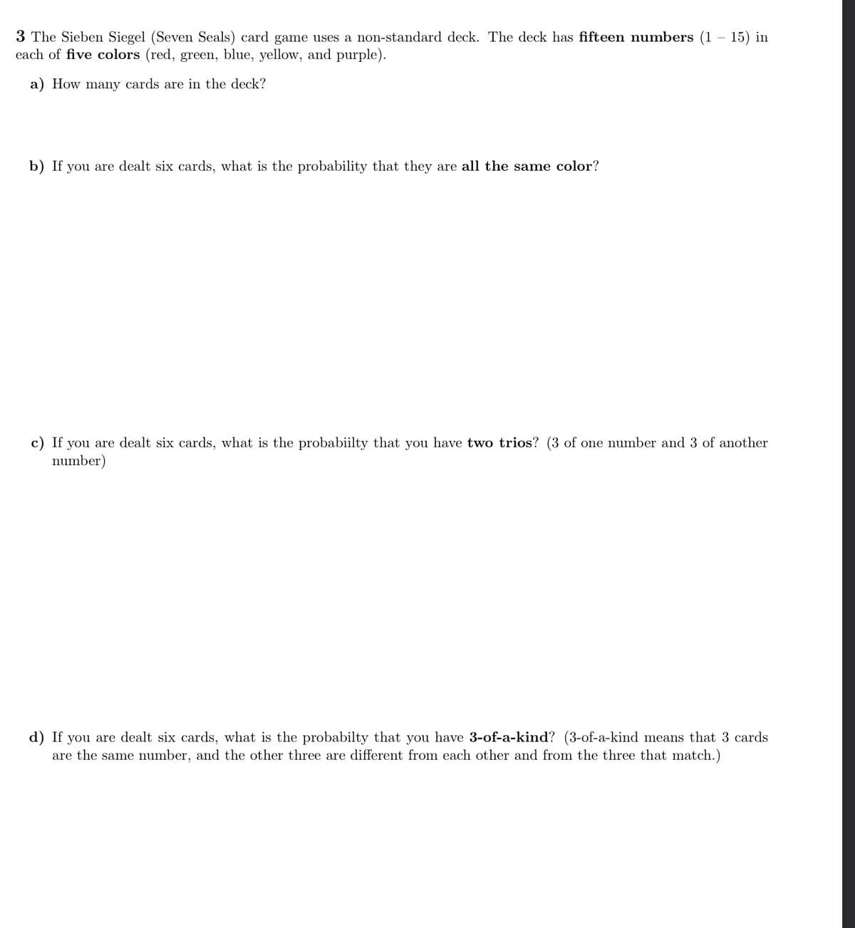 3 The Sieben Siegel (Seven Seals) card game uses a non-standard deck. The deck has fifteen numbers (1 – 15) in
each of five colors (red, green, blue, yellow, and purple).
a) How many cards are in the deck?
b) If you are dealt six cards, what is the probability that they are all the same color?
c) If you are dealt six cards, what is the probabiilty that you have two trios? (3 of one number and 3 of another
number)
d) If you are dealt six cards, what is the probabilty that you have 3-of-a-kind? (3-of-a-kind means that 3 cards
are the same number, and the other three are different from each other and from the three that match.)
