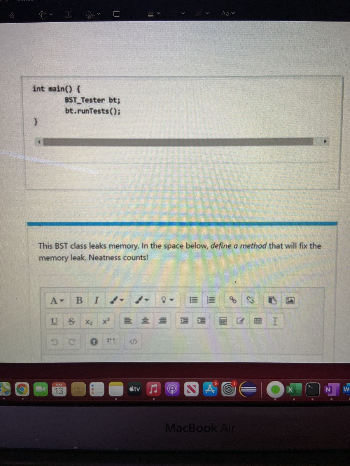 Aa v
int main() {
BST Tester bt;
bt.runTests();
This BST class leaks memory. In the space below, define a method that will fix the
memory leak. Neatness counts!
B
US
X2
x2
三 三三
I.
</>
MAY
13
tv
W
MacBook Air
C.
