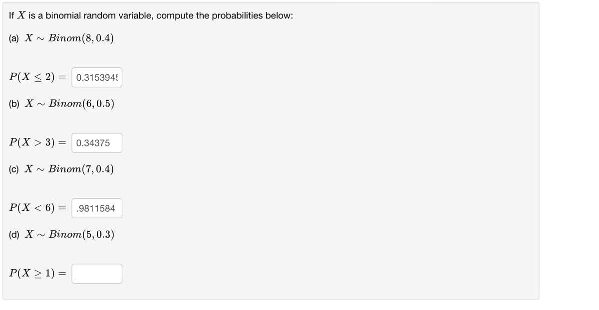 If X is a binomial random variable, compute the probabilities below:
(a) X
Binom(8,0.4)
P(X < 2) =
0.3153945
(b) X -
Binom(6,0.5)
P(X > 3) = 0.34375
(c) X ~ Binom(7,0.4)
Р(X < 6)
.9811584
(d) X ~
Binom(5, 0.3)
P(X > 1) =
