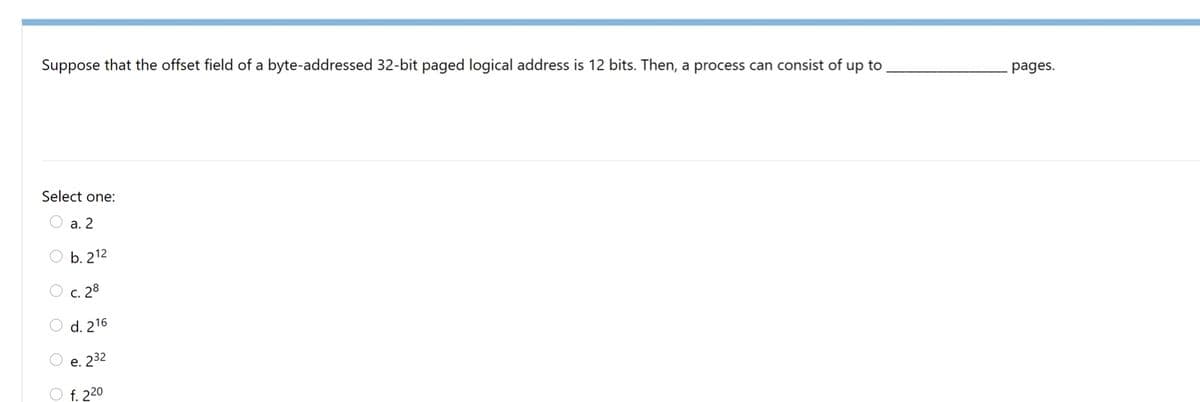 Suppose that the offset field of a byte-addressed 32-bit paged logical address is 12 bits. Then, a process can consist of up to
pages.
Select one:
O a. 2
O b. 212
O c. 28
O d. 216
e. 232
O f. 220
