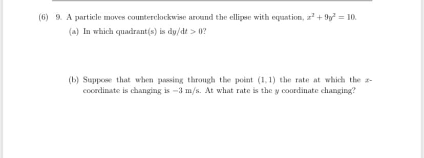 (6) 9. A particle moves counterclockwise around the ellipse with equation, r² + 9y² = 10.
(a) In which quadrant(s) is dy/dt > 0?
(b) Suppose that when passing through the point (1, 1) the rate at which the r-
coordinate is changing is –3 m/s. At what rate is the y coordinate changing?
