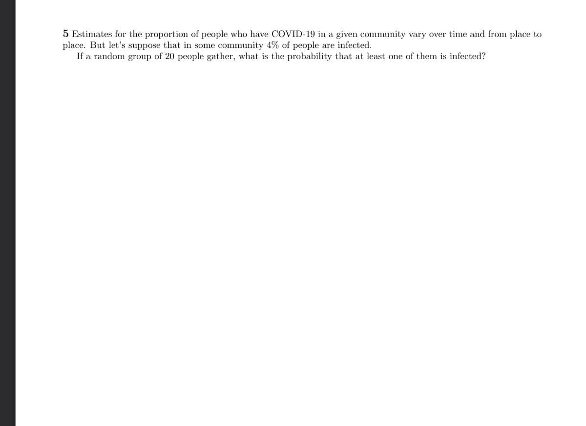 5 Estimates for the proportion of people who have COVID-19 in a given community vary over time and from place to
place. But let's suppose that in some community 4% of people are infected.
If a random group of 20 people gather, what is the probability that at least one of them is infected?
