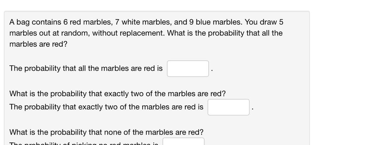 A bag contains 6 red marbles, 7 white marbles, and 9 blue marbles. You draw 5
marbles out at random, without replacement. What is the probability that all the
marbles are red?
The probability that all the marbles are red is
What is the probability that exactly two of the marbles are red?
The probability that exactly two of the marbles are red is
What is the probability that none of the marbles are red?
Tho prol
loo in
