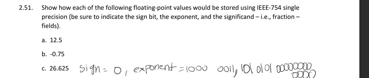 2.51.
Show how each of the following floating-point values would be stored using IEEE-754 single
precision (be sure to indicate the sign bit, the exponent, and the significand – i.e., fraction -
fields).
а. 12.5
b. -0.75
Sign= 0, exponent =1000
o0l, l0l o101 00000000
С. 26.625
