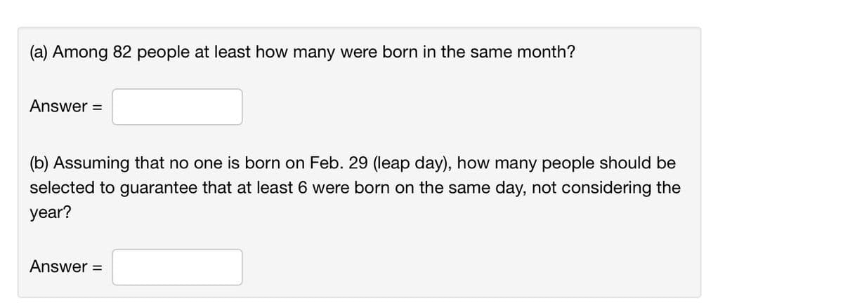 (a) Among 82 people at least how many were born in the same month?
Answer =
(b) Assuming that no one is born on Feb. 29 (leap day), how many people should be
selected to guarantee that at least 6 were born on the same day, not considering the
year?
Answer =
