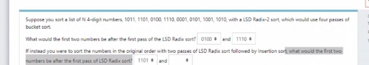 Suppose you sort a list of N 4-digit numbers, 1011, 1101, 0100, 1110, 0001, 0101, 1001, 1010, with a LSD Radix-2 sort, which would use four passes of
bucket sort.
What would the first two numbers be after the first pass of the LSD Radix sort? 0100 + and 1110 +
If instead you were to sort the numbers in the original order with two passes of LSD Radix sort followed by Insertion sort, what would the first two
numbers be after the first pass of LSD Radix sort? 1101 and
