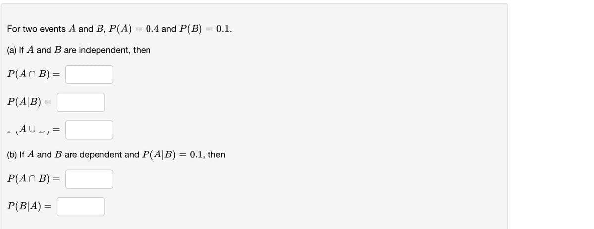 For two events A and B, P(A) = 0.4 and P(B) = 0.1.
(a) If A and B are independent, then
P(AN B) =
P(A|B) =
AU-, =
(b) If A and B are dependent and P(A|B) = 0.1, then
P(AN B) =
P(B|A) =
