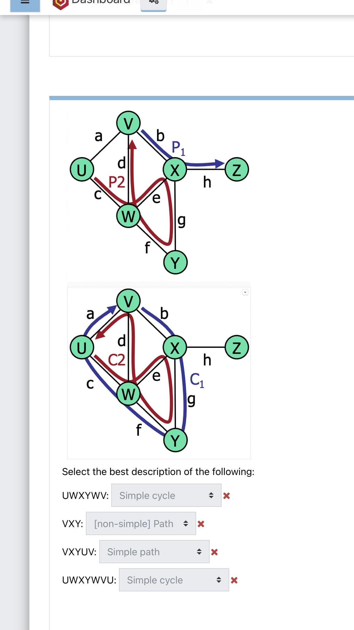 V
a
d
U
P2
h
W
g
f
Y
V
a
C2
h
C
W)
g
f
Y
Select the best description of the following:
UWXYWV: Simple cycle
VXY: [non-simple] Path
VXYUV:
Simple path
UWXYWVU: Simple cycle
%3D
