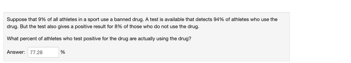 Suppose that 9% of all athletes in a sport use a banned drug. A test is available that detects 94% of athletes who use the
drug. But the test also gives a positive result for 8% of those who do not use the drug.
What percent of athletes who test positive for the drug are actually using the drug?
Answer:
77.28
%
