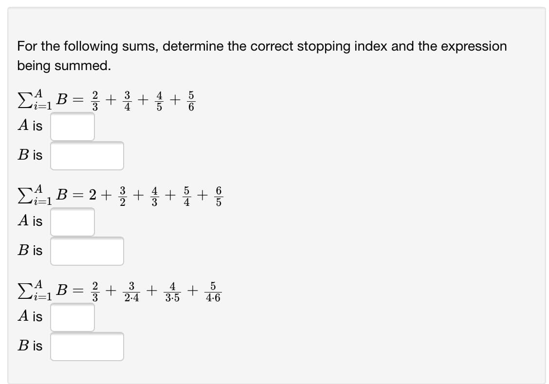 For the following sums, determine the correct stopping index and the expression
being summed.
EB = }
3
*++
:1
A is
B is
EAB = 2+ +
i=1
A is
B is
3
2.4
4
3-5
4.6
A is
B is
+
5/4
+
