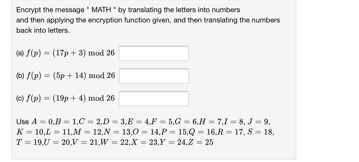 Encrypt the message " MATH " by translating the letters into numbers
and then applying the encryption function given, and then translating the numbers
II
back into letters.
(a) f(p) = (17p+ 3) mod 26
(b) f(p) = (5p +14) mod 26
(c) f(p) = (19p+ 4) mod 26
Use A = 0,B = 1,C = 2,D = 3,E = 4,F = 5,G = 6,H = 7,1 = 8, J = 9,
K = 10,L = 11,M = 12,N = 13,0 = 14,P = 15,Q = 16,R = 17, S = 18,
T = 19,U = 20,V = 21,W = 22,X = 23,Y = 24,Z = 25
%3D
%3D
