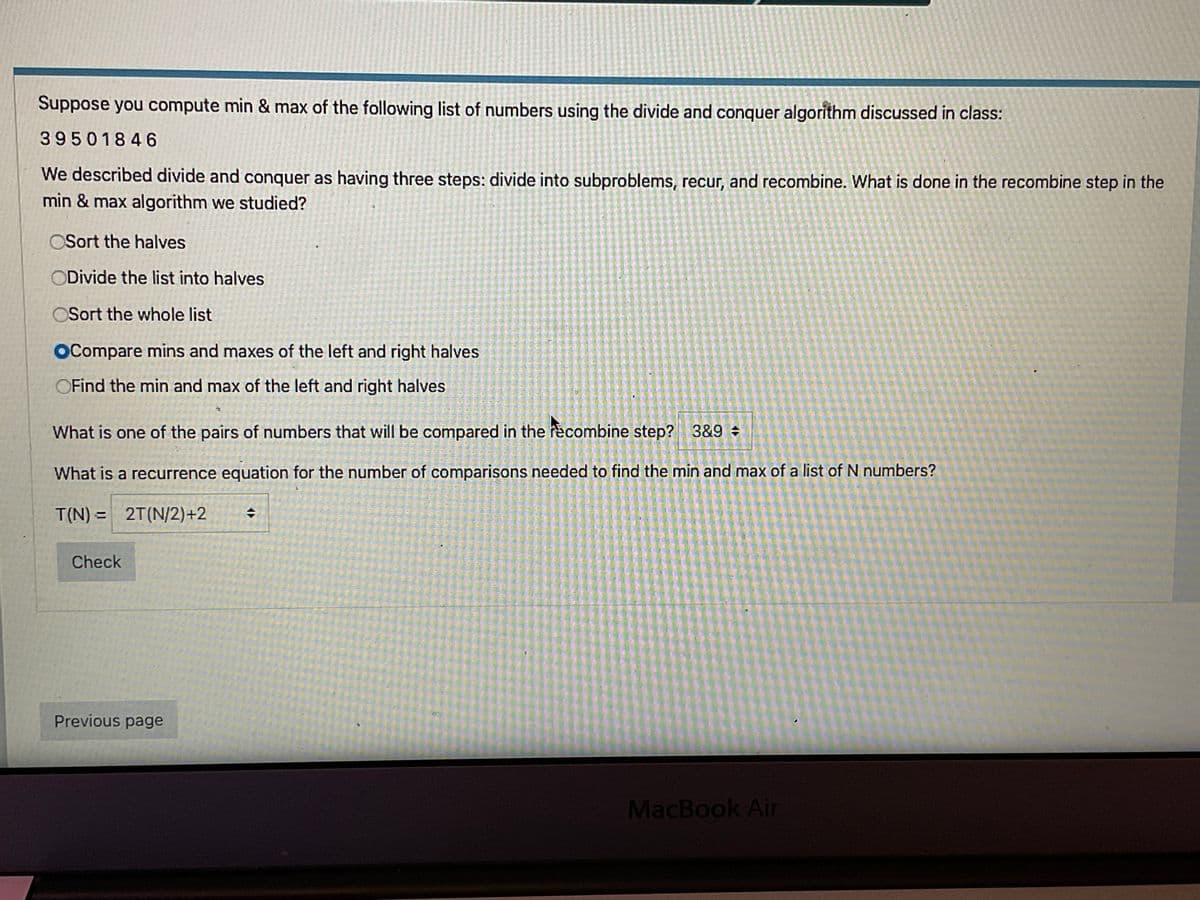 Suppose you compute min & max of the following list of numbers using the divide and conquer algorithm discussed in class:
39501846
We described divide and conquer as having three steps: divide into subproblems, recur, and recombine. What is done in the recombine step in the
min & max algorithm we studied?
OSort the halves
ODivide the list into halves
OSort the whole list
OCompare mins and maxes of the left and right halves
OFind the min and max of the left and right halves
What is one of the pairs of numbers that will be compared in the recombine step? 3&9 +
What is a recurrence equation for the number of comparisons needed to find the min and max of a list of N numbers?
T(N) = 2T(N/2)+2
Check
Previous page
MacBook Air

