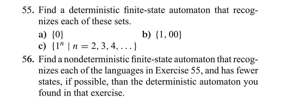 55. Find a deterministic finite-state automaton that recog-
nizes each of these sets.
b) {1, 00}
a) {0}
c) {1" | n = 2, 3, 4, ...}
56. Find a nondeterministic finite-state automaton that recog-
nizes each of the languages in Exercise 55, and has fewer
states, if possible, than the deterministic automaton you
found in that exercise.
