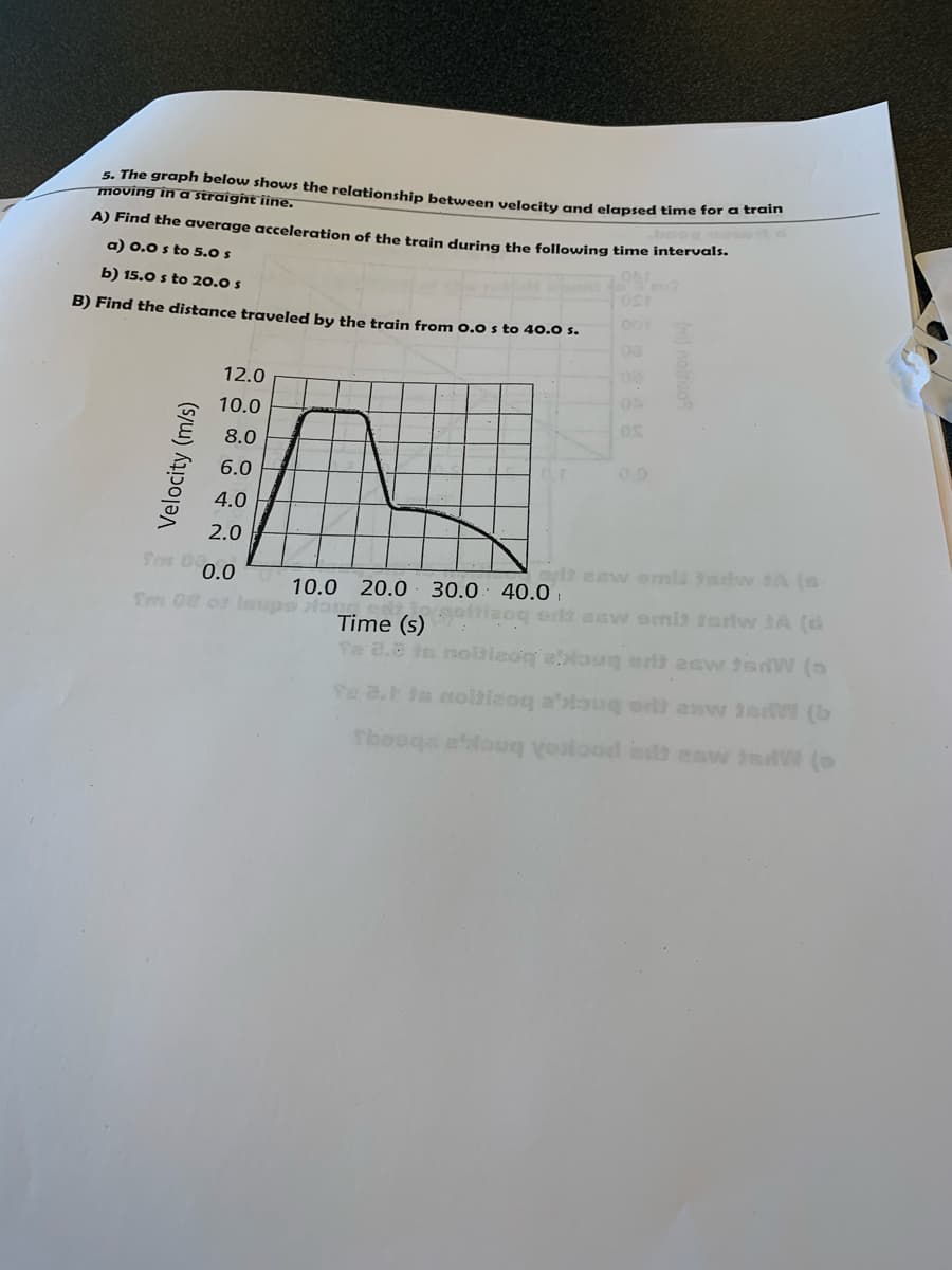 5. The graph below shows the relationship betwween velocity and elapsed time for c Hem
moving in a straigħt iine.
A) Find the average acceleration of the train during the following time intervals.
a) 0.0 s to 5.0 s
b) 15.0 s to 20.0 s
B) Find the distance traveled by the train from 0.0 s to 40.0 s.
001
08
12.0
10.0
8.0
0.0
6.0
4.0
2.0
lt esw enmis itw 1A (s
40.0 i
2oq or asw emit iarlw JA (d
Son D0.0
10.0 20.0 30.0
Tm 0e o Imsapo lo
Time (s)
Te 2.8 te noitieoq eaug et esw sdW (5
Se 2.h is nolbisoq a'toug er asw ie W (b
Thooge ebfou esta esw ndW (
Velocity (m/s)
