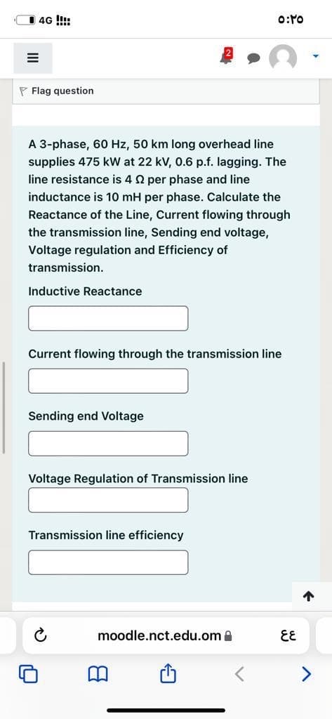 4G !!:
P Flag question
A 3-phase, 60 Hz, 50 km long overhead line
supplies 475 kW at 22 kV, 0.6 p.f. lagging. The
line resistance is 4 2 per phase and line
inductance is 10 mH per phase. Calculate the
Reactance of the Line, Current flowing through
the transmission line, Sending end voltage,
Voltage regulation and Efficiency of
transmission.
Inductive Reactance
Current flowing through the transmission line
Sending end Voltage
Voltage Regulation of Transmission line
Transmission line efficiency
个
moodle.nct.edu.om a
EE
