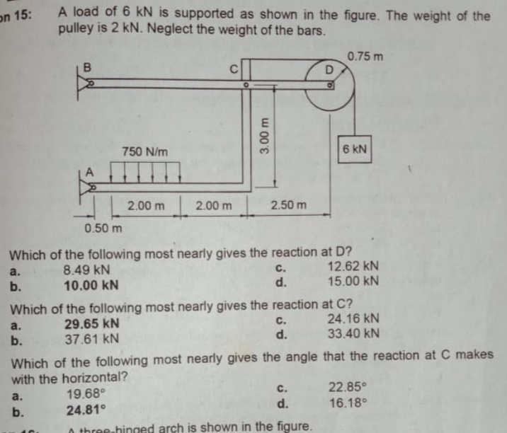 A load of 6 kN is supported as shown in the figure. The weight of the
pulley is 2 kN. Neglect the weight of the bars.
on 15:
0.75 m
750 N/m
6 kN
2.00 m 2.00 m 2.50 m
0.50 m
Which of the following most nearly gives the reaction at D?
12.62 kN
15.00 kN
8.49 kN
10.00 kN
a.
с.
b.
d.
Which of the following most nearly gives the reaction at C?
24.16 kN
a.
29.65 kN
с.
d.
33.40 kN
b.
37.61 kN
Which of the following most nearly gives the angle that the reaction at C makes
with the horizontal?
с.
22.85°
a.
19.68°
d.
16.18°
b.
24.81°
three-hinged arch is shown in the figure.
3.00 m
