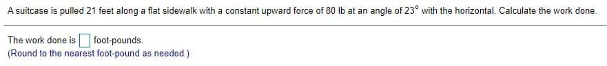 A suitcase is pulled 21 feet along a flat sidewalk with a constant upward force of 80 lb at an angle of 23° with the horizontal. Calculate the work done.
The work done is foot-pounds.
(Round to the nearest foot-pound as needed.)
