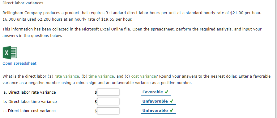 ### Direct Labor Variances

**Bellingham Company** produces a product that requires **3 standard direct labor hours per unit** at a standard hourly rate of **$21.00 per hour**. A total of **16,000 units** were produced, using **62,200 hours** at an hourly rate of **$19.55 per hour**.

This information has been compiled in a Microsoft Excel Online file. To proceed with the analysis, please open the spreadsheet and input your answers to the given questions.

**Open Spreadsheet** [Link or button to open]

#### Variance Analysis
What are the direct labor (a) rate variance, (b) time variance, and (c) cost variance? Round your answers to the nearest dollar. Enter a favorable variance as a negative number using a minus sign and an unfavorable variance as a positive number.

- **Direct labor rate variance**: $_________ **Favorable** ✔
- **Direct labor time variance**: $_________ **Unfavorable** ✔
- **Direct labor cost variance**: $_________ **Unfavorable** ✔

To find these variances, consider the following formulas:

- **Direct Labor Rate Variance**: 
  \[ \text{(Actual Hourly Rate - Standard Hourly Rate) × Actual Hours} \]
  
- **Direct Labor Time Variance**: 
  \[ \text{(Actual Hours - Standard Hours) × Standard Hourly Rate} \]

- **Direct Labor Cost Variance**: 
  \[ \text{Direct Labor Rate Variance + Direct Labor Time Variance} \]