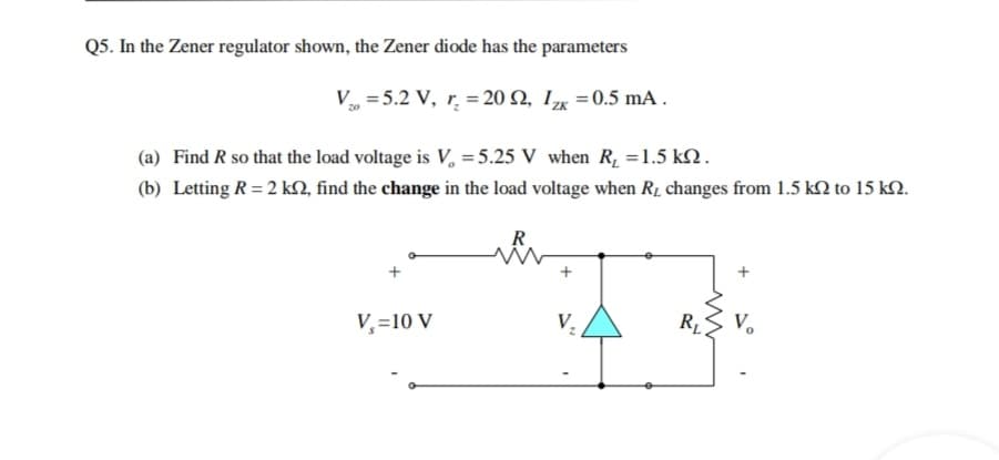 Q5. In the Zener regulator shown, the Zener diode has the parameters
V = 5.2 V, r̟ = 20 Q, Iµ =0.5 mA .
(a) Find R so that the load voltage is V, = 5.25 V when R, =1.5 k2.
(b) Letting R = 2 kN, find the change in the load voltage when R1 changes from 1.5 kM to 15 kN.
R
+
V,=10 V
V,
RL
V.
