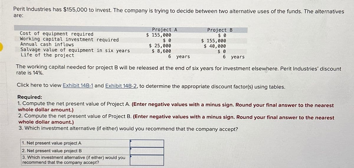 Perit Industries has $155,000 to invest. The company is trying to decide between two alternative uses of the funds. The alternatives
are:
Project A
Cost of equipment required
Working capital investment required.
Annual cash inflows
$ 155,000
Project B
$ 0
$ 0
$ 155,000
Salvage value of equipment in six years
$ 25,000
$ 8,600
$ 40,000
Life of the project
6 years
$ 0
6 years
The working capital needed for project B will be released at the end of six years for investment elsewhere. Perit Industries' discount
rate is 14%.
Click here to view Exhibit 14B-1 and Exhibit 14B-2, to determine the appropriate discount factor(s) using tables.
Required:
1. Compute the net present value of Project A. (Enter negative values with a minus sign. Round your final answer to the nearest
whole dollar amount.)
2. Compute the net present value of Project B. (Enter negative values with a minus sign. Round your final answer to the nearest
whole dollar amount.)
3. Which investment alternative (if either) would you recommend that the company accept?
1. Net present value project A
2. Net present value project B
3. Which investment alternative (if either) would you
recommend that the company accept?