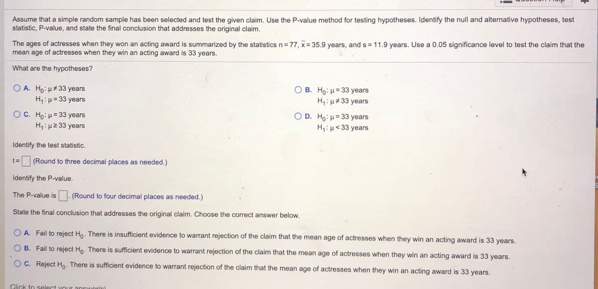 Assume that a simple random sample has been selected and test the given claim. Use the P-value method for testing hypotheses. Identify the null and alternative hypotheses, test
statistic, P-value, and state the final conclusion that addresses the original claim.
The ages of actresses when they won an acting award is summarized by the statistics n= 77, x= 35.9 years, and s = 11.9 years. Use a 0.05 significance level to test the claim that the
mean age of actresses when they win an acting award is 33 years.
What are the hypotheses?
O A. Ho: H#33 years
H1: µ= 33 years
B. Ho: H= 33 years
H,: µ#33 years
O C. Ho: u= 33 years
H4: µ2 33 years
O D. Ho: H= 33 years
H:H< 33 years
%3D
Identify the test statistic.
t D
(Round to three decimal places as needed.)
Identify the P-value.
The P-value is
(Round to four decimal places as needed.)
State the final conclusion that addresses the original claim. Choose the correct answer below.
O A. Fail to reject Ho. There is insufficient evidence to warrant rejection of the claim that the mean age of actresses when they win an acting award is 33 years.
O B. Fail to reject Ho. There is sufficient evidence to warrant rejection of the claim that the mean age of actresses when they win an acting award is 33 years.
O C. Reject Ho. There is sufficient evidence to warrant rejection of the claim that the mean age of actresses when they win an acting award is 33 years.
Click to select your answerlc)
