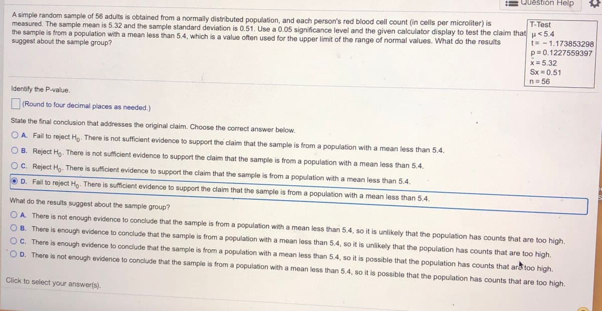 Question Help
T-Test
A simple random sample of 56 adults is obtained from a normally distributed population, and each person's red blood cell count (in cells per microliter) is
measured. The sample mean is 5.32 and the sample standard deviation is 0.51. Use a 0.05 significance level and the given calculator display to test the claim that u<5.4
the sample is from a population with a mean less than 5.4, which is a value often used for the upper limit of the range of normal values. What do the results
suggest about the sample group?
t= - 1.173853298
p= 0.1227559397
x = 5.32
Sx = 0.51
n= 56
Identify the P-value.
(Round to four decimal places as needed.)
State the final conclusion that addresses the original claim. Choose the correct answer below.
O A. Fail to reject Ho. There is not sufficient evidence to support the claim that the sample is from a population with a mean less than 5.4.
O B. Reject Ho. There is not sufficient evidence to support the claim that the sample is from a population with a mean less than 5.4.
C. Reject Ho. There is sufficient evidence to support the claim that the sample is from a population with a mean less than 5.4.
D. Fail to reject Ho. There is sufficient evidence to support the claim that the sample is from a population with a mean less than 5.4.
What do the results suggest about the sample group?
O A. There is not enough evidence to conclude that the sample is from a population with a mean less than 5.4, so it is unlikely that the population has counts that are too high.
B. There is enough evidence to conclude that the sample is from a population with a mean less than 5.4, so it is unlikely that the population has counts that are too high.
O C. There is enough evidence to conclude that the sample is from a population with a mean less than 5.4, so it is possible that the population has counts that are too high.
O D. There is not enough evidence to conclude that the sample is from a population with a mean less than 5.4, so it is possible that the population has counts that are too high.
Click to select your answer(s).
