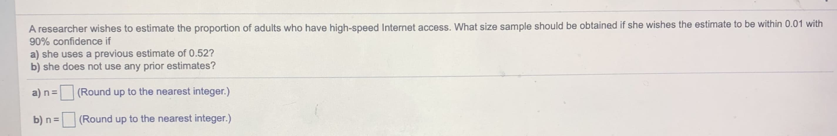 A researcher wishes to estimate the proportion of adults who have high-speed Internet access. What size sample should be obtained if she wishes the estimate to be within 0.01 with
90% confidence if
a) she uses a previous estimate of 0.52?
b) she does not use any prior estimates?
a) n=
(Round up to the nearest integer.)
b) n =
(Round up to the nearest integer.)
