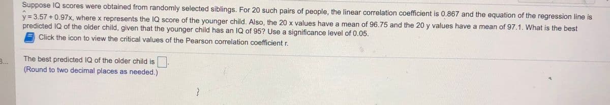 Suppose IQ scores were obtained from randomly selected siblings. For 20 such pairs of people, the linear correlation coefficient is 0.867 and the equation of the regression line is
y = 3.57 + 0.97x, where x represents the IQ score of the younger child. Also, the 20 x values have a mean of 96.75 and the 20 y values have a mean of 97.1. What is the best
predicted IQ of the older child, given that the younger child has an IQ of 95? Use a significance level of 0.05.
Click the icon to view the critical values of the Pearson correlation coefficient r.
The best predicted IQ of the older child is
(Round to two decimal places as needed.)
