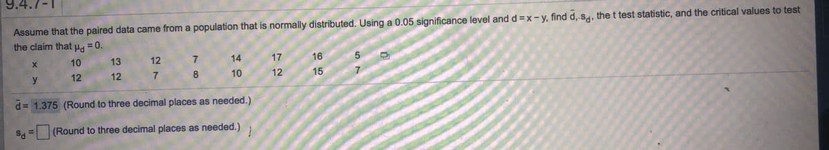 9.4.7-1
Assume that the paired data came from a population that is normally distributed. Using a 0.05 significance level and d =x-y, find d,-S, the t test statistic, and the critical values to test
the claim that ud = 0.
%3D
10
13
12
14
17
16
12
12
7.
10
12
15
7
d = 1.375 (Round to three decimal places as needed.)
S = (Round to three decimal places as needed.)
708
