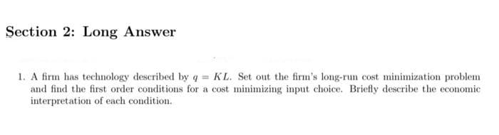 Section 2: Long Answer
1. A firm has technology described by q = KL. Set out the firm's long-run cost minimization problem
and find the first order conditions for a cost minimizing input choice. Briefly describe the economic
interpretation of each condition.