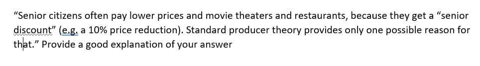 "Senior citizens often pay lower prices and movie theaters and restaurants, because they get a "senior
discount" (e.g. a 10% price reduction). Standard producer theory provides only one possible reason for
that." Provide a good explanation of your answer