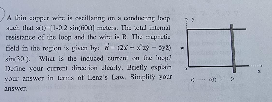 A thin copper wire is oscillating on a conducting loop
such that s(t)=[1-0.2 sin(60t)] meters. The total internal
resistance of the loop and the wire is R. The magnetic
field in the region is given by: B= (2x + x²zy - 5y2)
sin (30t). What is the induced current on the loop?
Define your current direction clearly. Briefly explain
your answer in terms of Lenz's Law. Simplify your
W
0
answer.
Ay
<------ s(t) -