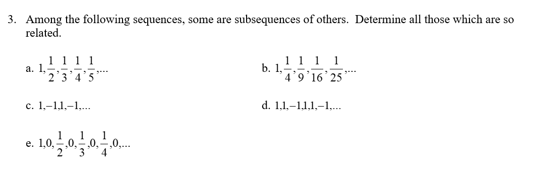 3. Among the following sequences, some are subsequences of others. Determine all those which are so
related.
1 1 1 1
a. 1.-
2
3 4 5
c. 1,-1,1,-1,...
1 1
e. 1.0. 0. ₂0, ,0,..
3 4
1 1 1 1
b. 1,-
4 9 16 25
d. 1.1.-1.1.1,-1,...