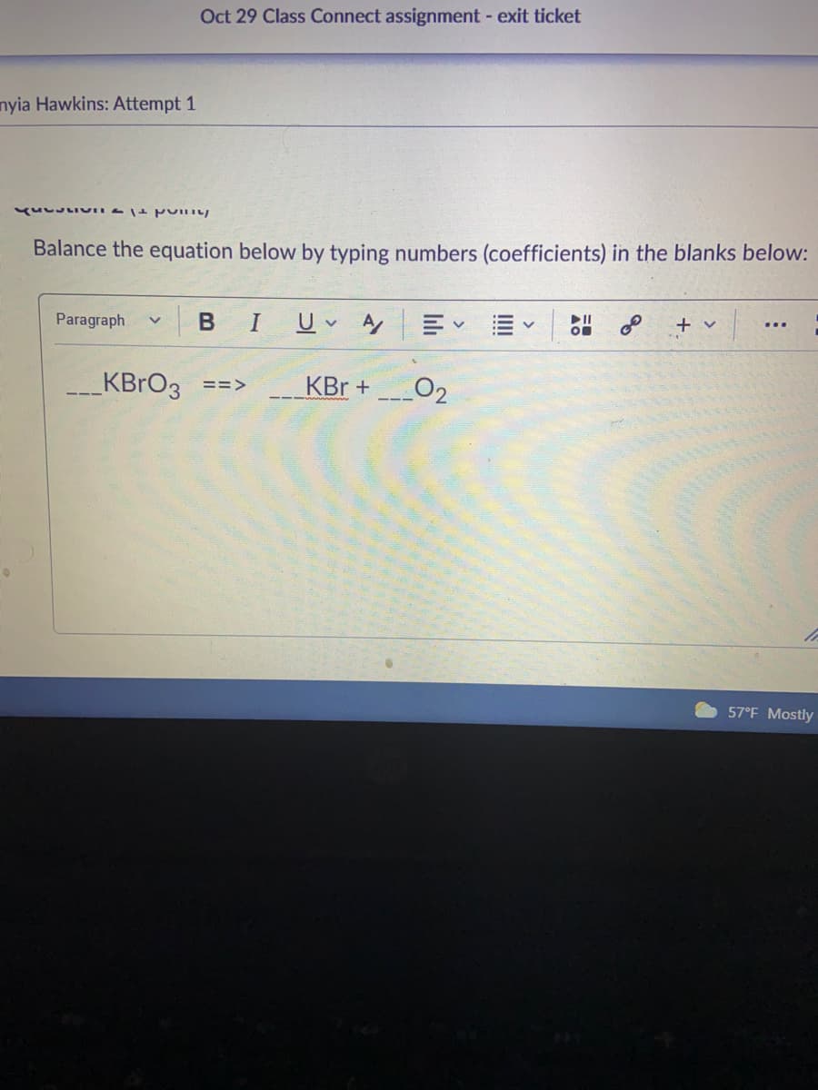 Oct 29 Class Connect assignment - exit ticket
nyia Hawkins: Attempt 1
Balance the equation below by typing numbers (coefficients) in the blanks below:
Paragraph
U v A E E
+ v
...
KBRO3 ==>
KBr +
O2
57°F Mostly
