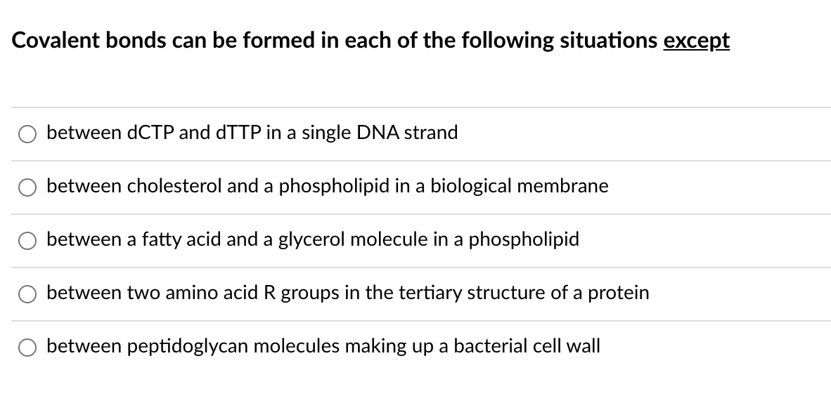 Covalent bonds can be formed in each of the following situations except
between dCTP and dTTP in a single DNA strand
between cholesterol and a phospholipid in a biological membrane
between a fatty acid and a glycerol molecule in a phospholipid
between two amino acid R groups in the tertiary structure of a protein
between peptidoglycan molecules making up a bacterial cell wall
