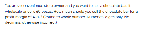 You are a convenience store owner and you want to sell a chocolate bar. Its
wholesale price is 60 pesos. How much should you sell the chocolate bar for a
profit margin of 40%? (Round to whole number. Numerical digits only. No
decimals, otherwise incorrect)
