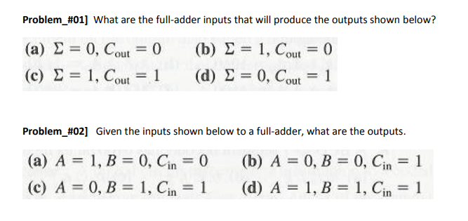 Problem #01] What are the full-adder inputs that will produce the outputs shown below?
(a) E= 0, Cout= 0
(b) = 1, Cout = 0
(c) = 1, Cout= 1
2
(d) Σ = 0, Cout
= 1
Problem_#02] Given the inputs shown below to a full-adder, what are the outputs.
(b) A = 0, B = 0, Cin = 1
(a) A = 1, B = 0, Cin = 0
(c) A = 0, B = 1, Cin = 1
(d) A = 1, B = 1, Cin = 1