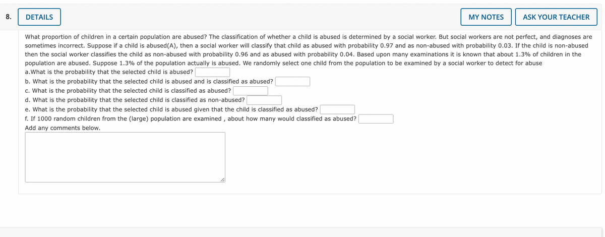 **Question 8**

**Details:**

What proportion of children in a certain population are abused? The classification of whether a child is abused is determined by a social worker. But social workers are not perfect, and diagnoses are sometimes incorrect. Suppose if a child is abused (A), then a social worker will classify that child as abused with probability 0.97 and as non-abused with probability 0.03. If the child is non-abused then the social worker classifies the child as non-abused with probability 0.96 and as abused with probability 0.04. Based upon many examinations, it is known that about 1.3% of children in the population are abused. Suppose 1.3% of the population actually is abused. We randomly select one child from the population to be examined by a social worker to detect for abuse.

a. What is the probability that the selected child is abused? [ ]

b. What is the probability that the selected child is abused and is classified as abused? [ ]

c. What is the probability that the selected child is classified as abused? [ ]

d. What is the probability that the selected child is classified as non-abused? [ ]

e. What is the probability that the selected child is abused given that the child is classified as abused? [ ]

f. If 1000 random children from the (large) population are examined, about how many would be classified as abused? [ ]

Add any comments below:
[ ]