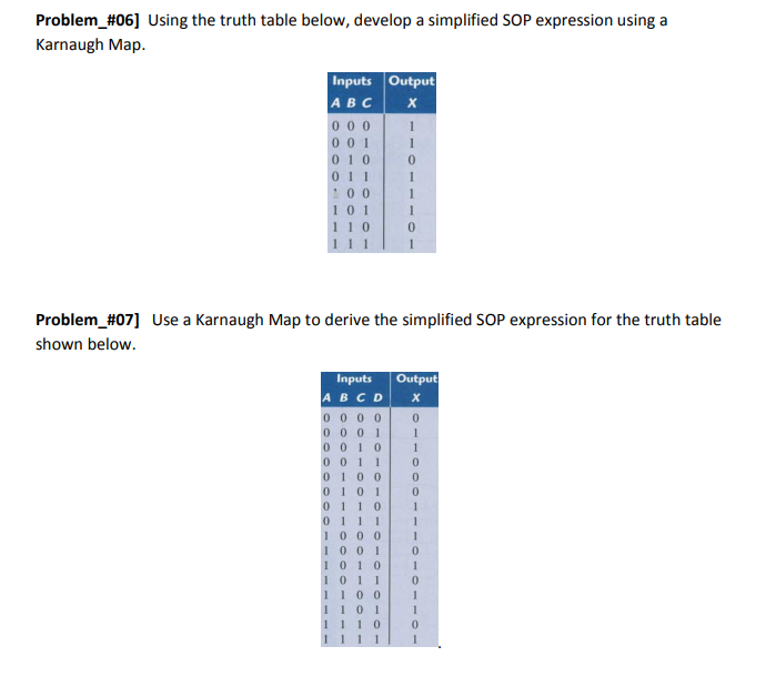 Problem_#06] Using the truth table below, develop a simplified SOP expression using a
Karnaugh Map.
Inputs Output
ABC
X
000
001
10
011
100
101
110
111
Problem_#07] Use a Karnaugh Map to derive the simplified SOP expression for the truth table
shown below.
Inputs Output
1
1
0
1
ABCD X
0010
0011
0100
0101
0
1
0000
0
0001 1
1
0
0
0
110
0111
1000
1001
1010
101 1
1100
1101
1110
111
1
0
1
0
1
0
1