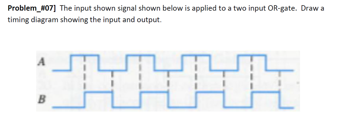 Problem_#07] The input shown signal shown below is applied to a two input OR-gate. Draw a
timing diagram showing the input and output.
A
B
TH