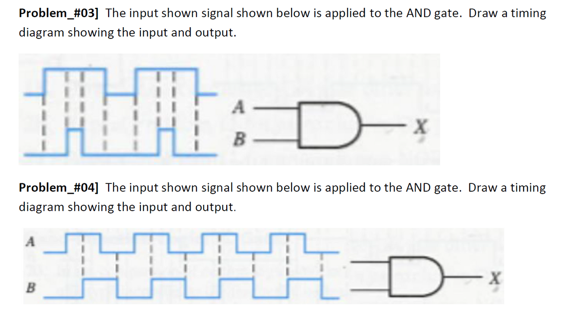 Problem_#03] The input shown signal shown below is applied to the AND gate. Draw a timing
diagram showing the input and output.
Hl: D
Problem_#04] The input shown signal shown below is applied to the AND gate. Draw a timing
diagram showing the input and output.
4
A
B
A
B
-x
D-x