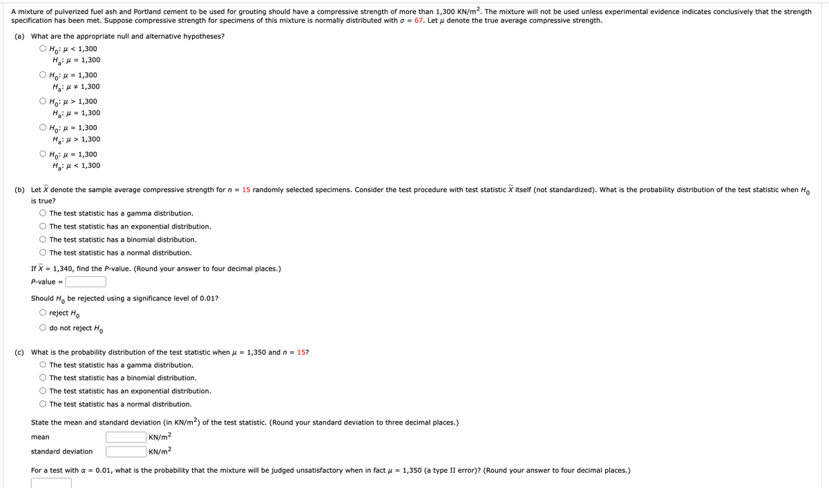 A mixture of pulverized fuel ash and Portland cement to be used for grouting should have a compressive strength of more than 1,300 KN/m². The mixture will not be used unless experimental evidence indicates conclusively that the strength
specification has been met. Suppose compressive strength for specimens of this mixture is normally distributed with o = 67. Let u denote the true average compressive strength.
(a) What are the appropriate null and alternative hypotheses?
Ho: μ< 1,300
H₂: μ = 1,300
O Ho: μ = 1,300
H₂: μ = 1,300
Ho: μ > 1,300
H₂: μ = 1,300
Ho: μ = 1,300
H a: μ> 1,300
○ Ho: μ = 1,300
H₂: μ< 1,300
(b) Let X denote the sample average compressive strength for n = 15 randomly selected specimens. Consider the test procedure with test statistic X itself (not standardized). What is the probability distribution of the test statistic when Ho
is true?
O The test statistic has a gamma distribution.
O The test statistic has an exponential distribution.
O The test statistic has a binomial distribution.
The test statistic has a normal distribution.
If X = 1,340, find the P-value. (Round your answer to four decimal places.)
P-value =
Should Ho be rejected using a significance level of 0.01?
O reject Ho
O do not reject Ho
(c) What is the probability distribution of the test statistic when μ = 1,350 and n = 15?
O The test statistic has a gamma distribution.
O The test statistic has a binomial distribution.
The test statistic has an exponential distribution.
O The test statistic has a normal distribution.
State the mean and standard deviation (in KN/m²) of the test statistic. (Round your standard deviation to three decimal places.)
KN/m²
KN/m²
mean
standard deviation
For a test with a = 0.01, what is the probability that the mixture will be judged unsatisfactory when in fact μ = 1,350 (a type II error)? (Round your answer to four decimal places.)