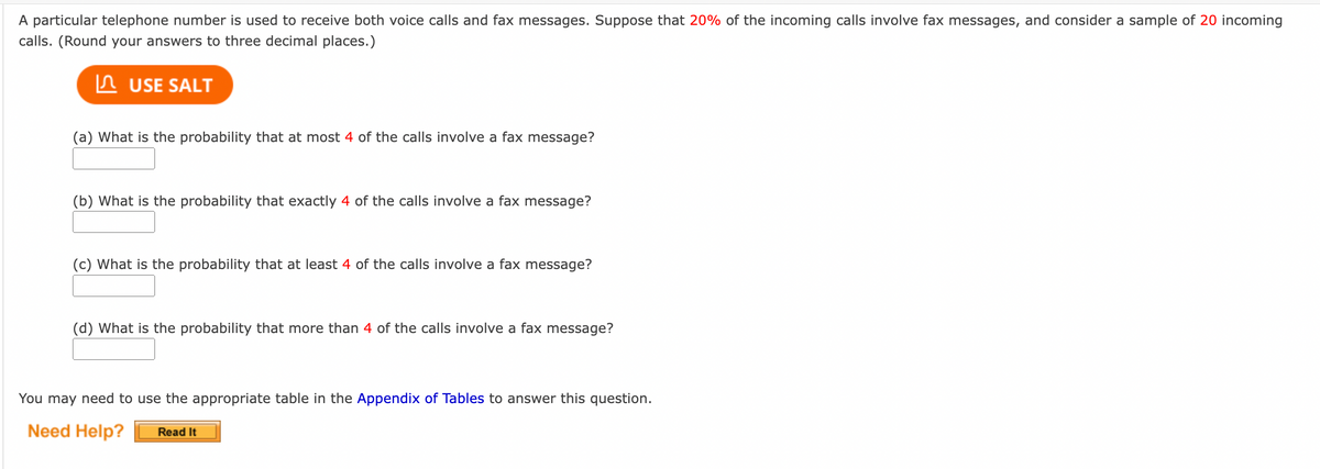 A particular telephone number is used to receive both voice calls and fax messages. Suppose that 20% of the incoming calls involve fax messages, and consider a sample of 20 incoming
calls. (Round your answers to three decimal places.)
USE SALT
(a) What is the probability that at most 4 of the calls involve a fax message?
(b) What is the probability that exactly 4 of the calls involve a fax message?
(c) What is the probability that at least 4 of the calls involve a fax message?
(d) What is the probability that more than 4 of the calls involve a fax message?
You may need to use the appropriate table in the Appendix of Tables to answer this question.
Need Help? Read It