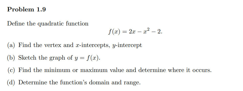 Problem 1.9
Define the quadratic function
f(x) = 2x − x² −— 2.
-
(a) Find the vertex and x-intercepts, y-intercept
(b) Sketch the graph of y = = f(x).
(c) Find the minimum or maximum value and determine where it occurs.
(d) Determine the function's domain and range.