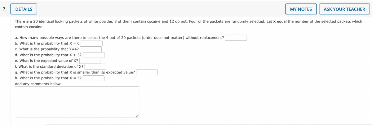 **Problem Statement:**

There are 20 identical looking packets of white powder. 8 of them contain cocaine and 12 do not. Four of the packets are randomly selected. Let \( X \) equal the number of the selected packets which contain cocaine.

**Questions:**

a. How many possible ways are there to select the 4 out of 20 packets (order does not matter) without replacement?  
b. What is the probability that \( X = 0 \)?  
c. What is the probability that \( X = 4 \)?  
d. What is the probability that \( X > 3 \)?  
e. What is the expected value of \( X \)?  
f. What is the standard deviation of \( X \)?  
g. What is the probability that \( X \) is smaller than its expected value?  
h. What is the probability that \( X = 5 \)?

_Add any comments below._