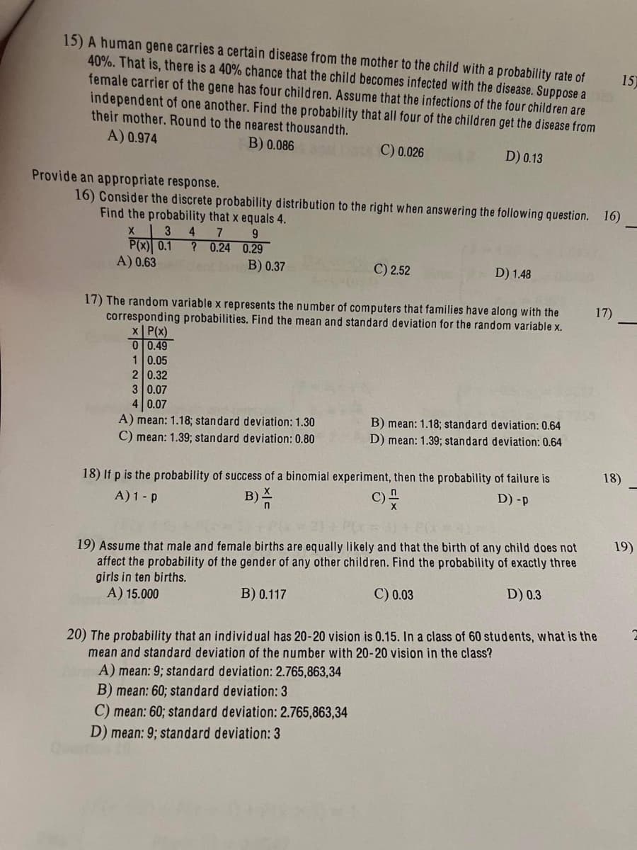 15) A human gene carries a certain disease from the mother to the child with a probability rate of
40%. That is, there is a 40% chance that the child becomes infected with the disease. Suppose a
female carrier of the gene has four children. Assume that the infections of the four children are
independent of one another. Find the probability that all four of the children get the disease from
their mother. Round to the nearest thousandth.
A) 0.974
B) 0.086
C) 0.026
D) 0.13
Provide an appropriate response.
16) Consider the discrete probability distribution to the right when answering the following question. 16)
Find the probability that x equals 4.
4 7
9
X 3
P(x) 0.1 ? 0.24
0.29
A) 0.63
B) 0.37
x
P(x)
0 0.49
1 0.05
C) 2.52
17) The random variable x represents the number of computers that families have along with the
corresponding probabilities. Find the mean and standard deviation for the random variable x.
2 0.32
3 0.07
4 0.07
A) mean: 1.18; standard deviation: 1.30
C) mean: 1.39; standard deviation: 0.80
D) 1.48
B) mean: 1.18; standard deviation: 0.64
D) mean: 1.39; standard deviation: 0.64
18) If p is the probability of success of a binomial experiment, then the probability of failure is
A) 1 - P
B)
C) -
D) -p
19) Assume that male and female births are equally likely and that the birth of any child does not
affect the probability of the gender of any other children. Find the probability of exactly three
girls in ten births.
A) 15.000
B) 0.117
C) 0.03
D) 0.3
17)
20) The probability that an individual has 20-20 vision is 0.15. In a class of 60 students, what is the
mean and standard deviation of the number with 20-20 vision in the class?
A) mean: 9; standard deviation: 2.765,863,34
B) mean: 60; standard deviation: 3
C) mean: 60; standard deviation: 2.765,863,34
D) mean: 9; standard deviation: 3
15)
18)
19)