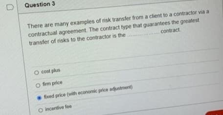 Question 3
There are many examples of risk transfer from a client to a contractor via a
contractual agreement. The contract type that guarantees the greatest
transfer of risks to the contractor is the
contract
O cost plus
O firm price
foxed price (with economic price adjustment)
O incentive fee
